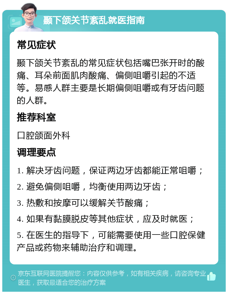 颞下颌关节紊乱就医指南 常见症状 颞下颌关节紊乱的常见症状包括嘴巴张开时的酸痛、耳朵前面肌肉酸痛、偏侧咀嚼引起的不适等。易感人群主要是长期偏侧咀嚼或有牙齿问题的人群。 推荐科室 口腔颌面外科 调理要点 1. 解决牙齿问题，保证两边牙齿都能正常咀嚼； 2. 避免偏侧咀嚼，均衡使用两边牙齿； 3. 热敷和按摩可以缓解关节酸痛； 4. 如果有黏膜脱皮等其他症状，应及时就医； 5. 在医生的指导下，可能需要使用一些口腔保健产品或药物来辅助治疗和调理。