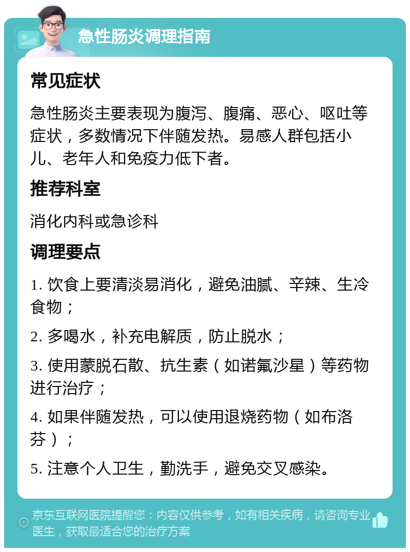 急性肠炎调理指南 常见症状 急性肠炎主要表现为腹泻、腹痛、恶心、呕吐等症状，多数情况下伴随发热。易感人群包括小儿、老年人和免疫力低下者。 推荐科室 消化内科或急诊科 调理要点 1. 饮食上要清淡易消化，避免油腻、辛辣、生冷食物； 2. 多喝水，补充电解质，防止脱水； 3. 使用蒙脱石散、抗生素（如诺氟沙星）等药物进行治疗； 4. 如果伴随发热，可以使用退烧药物（如布洛芬）； 5. 注意个人卫生，勤洗手，避免交叉感染。