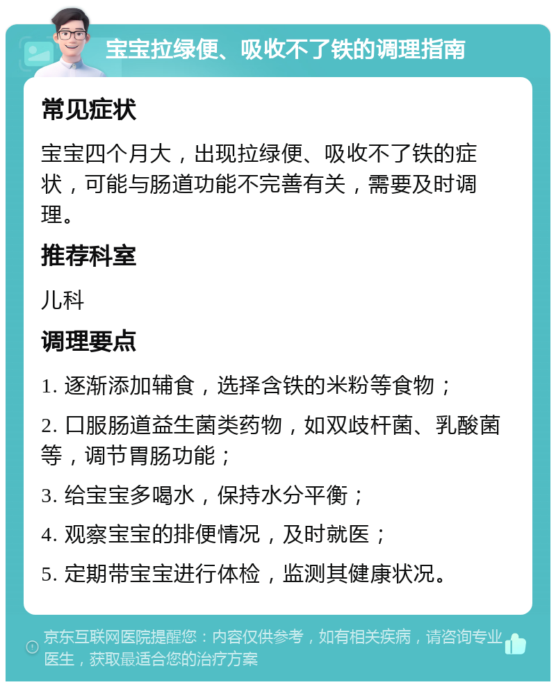 宝宝拉绿便、吸收不了铁的调理指南 常见症状 宝宝四个月大，出现拉绿便、吸收不了铁的症状，可能与肠道功能不完善有关，需要及时调理。 推荐科室 儿科 调理要点 1. 逐渐添加辅食，选择含铁的米粉等食物； 2. 口服肠道益生菌类药物，如双歧杆菌、乳酸菌等，调节胃肠功能； 3. 给宝宝多喝水，保持水分平衡； 4. 观察宝宝的排便情况，及时就医； 5. 定期带宝宝进行体检，监测其健康状况。