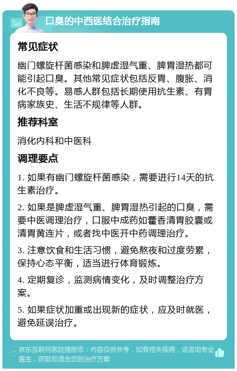 口臭的中西医结合治疗指南 常见症状 幽门螺旋杆菌感染和脾虚湿气重、脾胃湿热都可能引起口臭。其他常见症状包括反胃、腹胀、消化不良等。易感人群包括长期使用抗生素、有胃病家族史、生活不规律等人群。 推荐科室 消化内科和中医科 调理要点 1. 如果有幽门螺旋杆菌感染，需要进行14天的抗生素治疗。 2. 如果是脾虚湿气重、脾胃湿热引起的口臭，需要中医调理治疗，口服中成药如藿香清胃胶囊或清胃黄连片，或者找中医开中药调理治疗。 3. 注意饮食和生活习惯，避免熬夜和过度劳累，保持心态平衡，适当进行体育锻炼。 4. 定期复诊，监测病情变化，及时调整治疗方案。 5. 如果症状加重或出现新的症状，应及时就医，避免延误治疗。