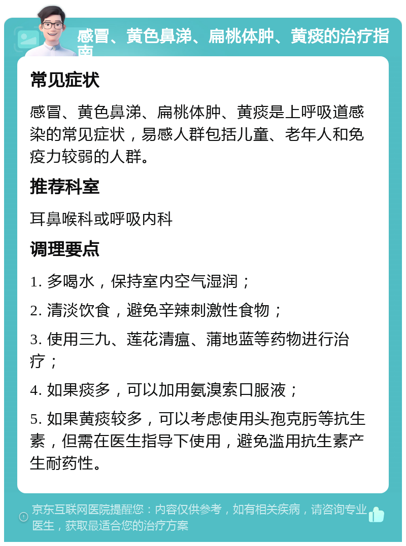 感冒、黄色鼻涕、扁桃体肿、黄痰的治疗指南 常见症状 感冒、黄色鼻涕、扁桃体肿、黄痰是上呼吸道感染的常见症状，易感人群包括儿童、老年人和免疫力较弱的人群。 推荐科室 耳鼻喉科或呼吸内科 调理要点 1. 多喝水，保持室内空气湿润； 2. 清淡饮食，避免辛辣刺激性食物； 3. 使用三九、莲花清瘟、蒲地蓝等药物进行治疗； 4. 如果痰多，可以加用氨溴索口服液； 5. 如果黄痰较多，可以考虑使用头孢克肟等抗生素，但需在医生指导下使用，避免滥用抗生素产生耐药性。