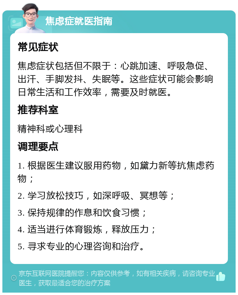 焦虑症就医指南 常见症状 焦虑症状包括但不限于：心跳加速、呼吸急促、出汗、手脚发抖、失眠等。这些症状可能会影响日常生活和工作效率，需要及时就医。 推荐科室 精神科或心理科 调理要点 1. 根据医生建议服用药物，如黛力新等抗焦虑药物； 2. 学习放松技巧，如深呼吸、冥想等； 3. 保持规律的作息和饮食习惯； 4. 适当进行体育锻炼，释放压力； 5. 寻求专业的心理咨询和治疗。