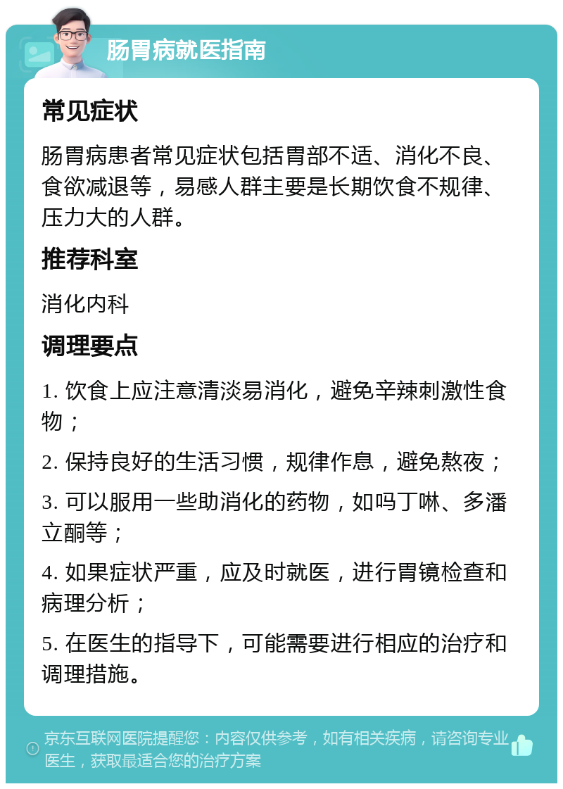 肠胃病就医指南 常见症状 肠胃病患者常见症状包括胃部不适、消化不良、食欲减退等，易感人群主要是长期饮食不规律、压力大的人群。 推荐科室 消化内科 调理要点 1. 饮食上应注意清淡易消化，避免辛辣刺激性食物； 2. 保持良好的生活习惯，规律作息，避免熬夜； 3. 可以服用一些助消化的药物，如吗丁啉、多潘立酮等； 4. 如果症状严重，应及时就医，进行胃镜检查和病理分析； 5. 在医生的指导下，可能需要进行相应的治疗和调理措施。