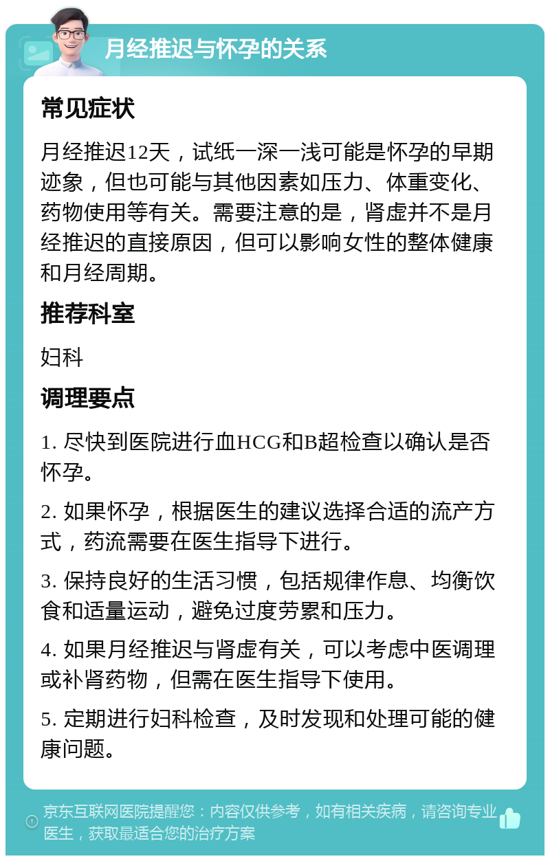 月经推迟与怀孕的关系 常见症状 月经推迟12天，试纸一深一浅可能是怀孕的早期迹象，但也可能与其他因素如压力、体重变化、药物使用等有关。需要注意的是，肾虚并不是月经推迟的直接原因，但可以影响女性的整体健康和月经周期。 推荐科室 妇科 调理要点 1. 尽快到医院进行血HCG和B超检查以确认是否怀孕。 2. 如果怀孕，根据医生的建议选择合适的流产方式，药流需要在医生指导下进行。 3. 保持良好的生活习惯，包括规律作息、均衡饮食和适量运动，避免过度劳累和压力。 4. 如果月经推迟与肾虚有关，可以考虑中医调理或补肾药物，但需在医生指导下使用。 5. 定期进行妇科检查，及时发现和处理可能的健康问题。