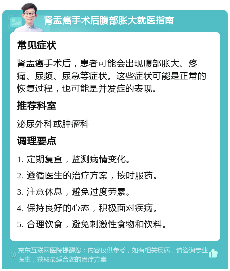 肾盂癌手术后腹部胀大就医指南 常见症状 肾盂癌手术后，患者可能会出现腹部胀大、疼痛、尿频、尿急等症状。这些症状可能是正常的恢复过程，也可能是并发症的表现。 推荐科室 泌尿外科或肿瘤科 调理要点 1. 定期复查，监测病情变化。 2. 遵循医生的治疗方案，按时服药。 3. 注意休息，避免过度劳累。 4. 保持良好的心态，积极面对疾病。 5. 合理饮食，避免刺激性食物和饮料。