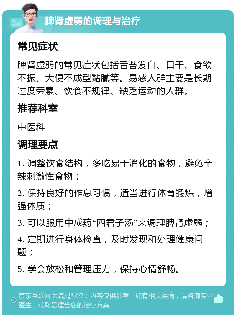 脾肾虚弱的调理与治疗 常见症状 脾肾虚弱的常见症状包括舌苔发白、口干、食欲不振、大便不成型黏腻等。易感人群主要是长期过度劳累、饮食不规律、缺乏运动的人群。 推荐科室 中医科 调理要点 1. 调整饮食结构，多吃易于消化的食物，避免辛辣刺激性食物； 2. 保持良好的作息习惯，适当进行体育锻炼，增强体质； 3. 可以服用中成药“四君子汤”来调理脾肾虚弱； 4. 定期进行身体检查，及时发现和处理健康问题； 5. 学会放松和管理压力，保持心情舒畅。