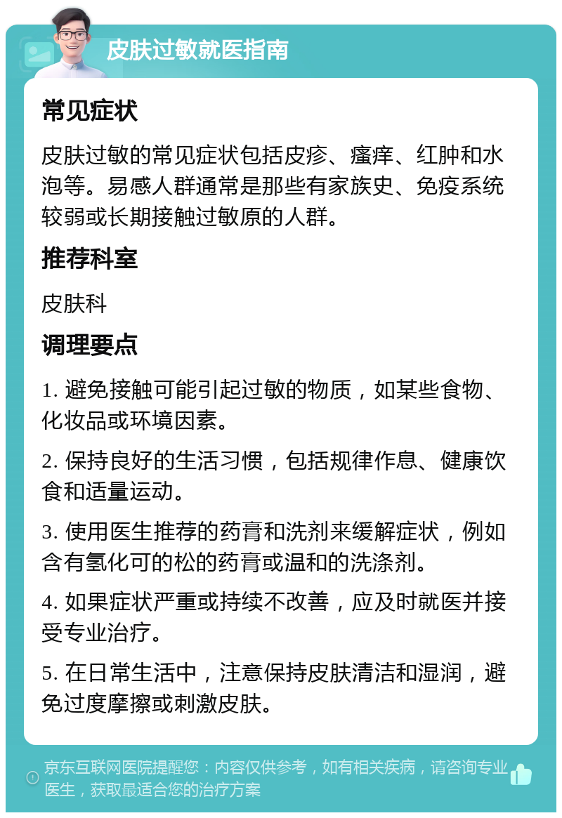 皮肤过敏就医指南 常见症状 皮肤过敏的常见症状包括皮疹、瘙痒、红肿和水泡等。易感人群通常是那些有家族史、免疫系统较弱或长期接触过敏原的人群。 推荐科室 皮肤科 调理要点 1. 避免接触可能引起过敏的物质，如某些食物、化妆品或环境因素。 2. 保持良好的生活习惯，包括规律作息、健康饮食和适量运动。 3. 使用医生推荐的药膏和洗剂来缓解症状，例如含有氢化可的松的药膏或温和的洗涤剂。 4. 如果症状严重或持续不改善，应及时就医并接受专业治疗。 5. 在日常生活中，注意保持皮肤清洁和湿润，避免过度摩擦或刺激皮肤。