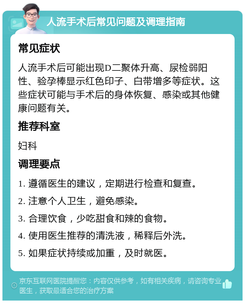 人流手术后常见问题及调理指南 常见症状 人流手术后可能出现D二聚体升高、尿检弱阳性、验孕棒显示红色印子、白带增多等症状。这些症状可能与手术后的身体恢复、感染或其他健康问题有关。 推荐科室 妇科 调理要点 1. 遵循医生的建议，定期进行检查和复查。 2. 注意个人卫生，避免感染。 3. 合理饮食，少吃甜食和辣的食物。 4. 使用医生推荐的清洗液，稀释后外洗。 5. 如果症状持续或加重，及时就医。