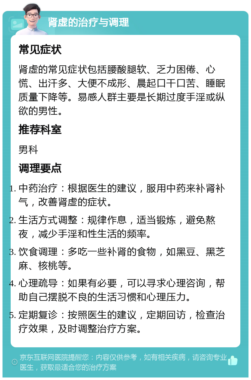 肾虚的治疗与调理 常见症状 肾虚的常见症状包括腰酸腿软、乏力困倦、心慌、出汗多、大便不成形、晨起口干口苦、睡眠质量下降等。易感人群主要是长期过度手淫或纵欲的男性。 推荐科室 男科 调理要点 中药治疗：根据医生的建议，服用中药来补肾补气，改善肾虚的症状。 生活方式调整：规律作息，适当锻炼，避免熬夜，减少手淫和性生活的频率。 饮食调理：多吃一些补肾的食物，如黑豆、黑芝麻、核桃等。 心理疏导：如果有必要，可以寻求心理咨询，帮助自己摆脱不良的生活习惯和心理压力。 定期复诊：按照医生的建议，定期回访，检查治疗效果，及时调整治疗方案。