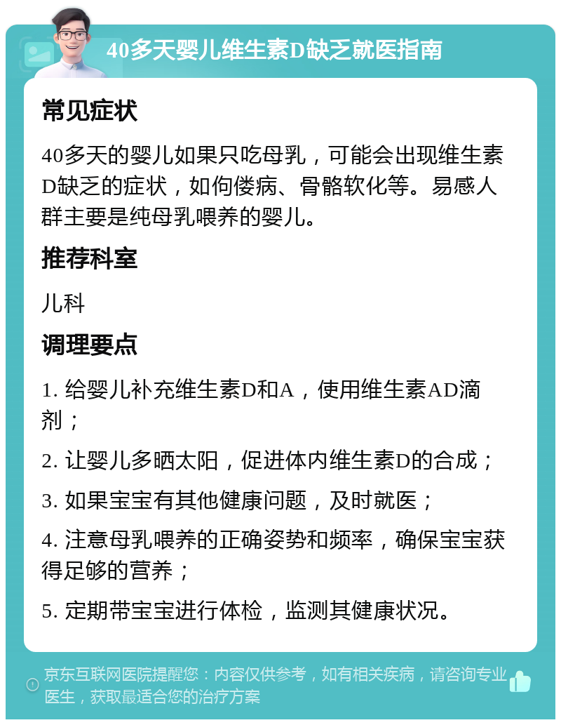 40多天婴儿维生素D缺乏就医指南 常见症状 40多天的婴儿如果只吃母乳，可能会出现维生素D缺乏的症状，如佝偻病、骨骼软化等。易感人群主要是纯母乳喂养的婴儿。 推荐科室 儿科 调理要点 1. 给婴儿补充维生素D和A，使用维生素AD滴剂； 2. 让婴儿多晒太阳，促进体内维生素D的合成； 3. 如果宝宝有其他健康问题，及时就医； 4. 注意母乳喂养的正确姿势和频率，确保宝宝获得足够的营养； 5. 定期带宝宝进行体检，监测其健康状况。