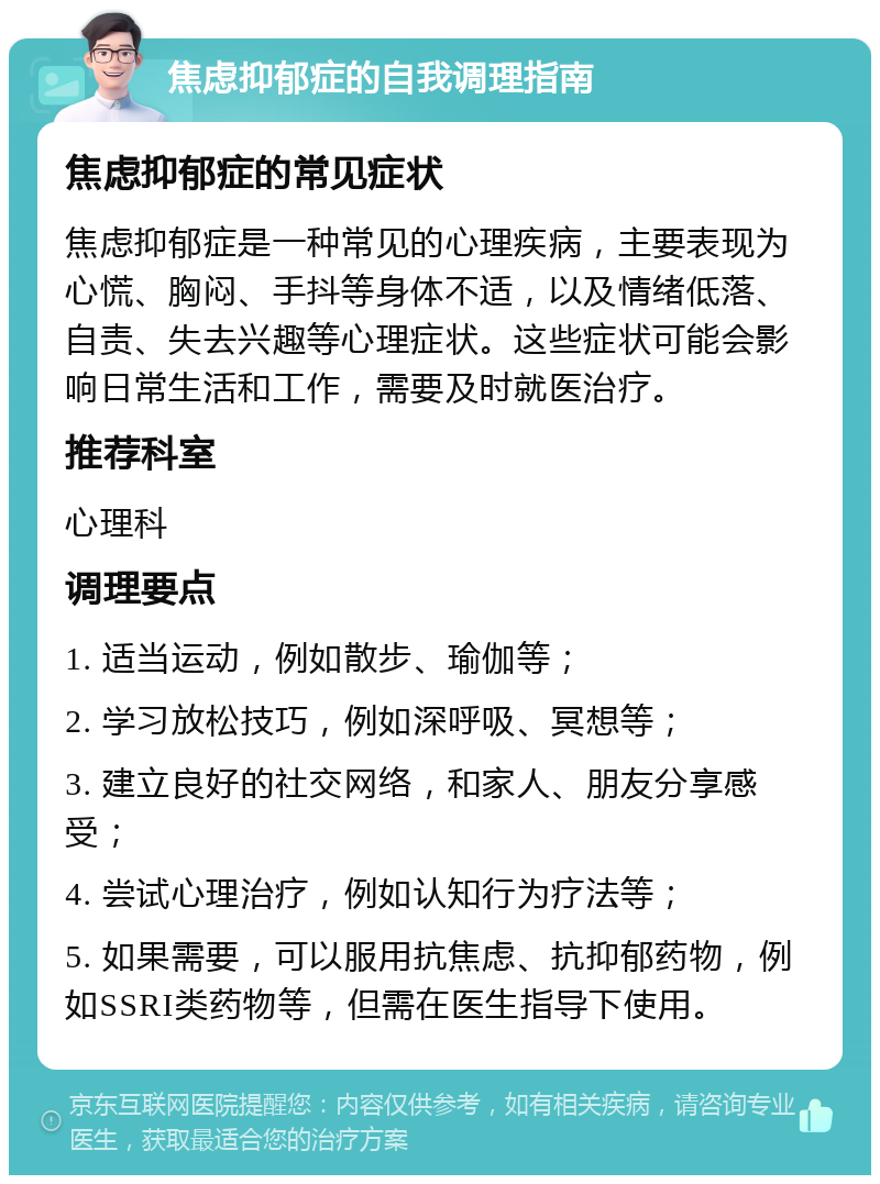 焦虑抑郁症的自我调理指南 焦虑抑郁症的常见症状 焦虑抑郁症是一种常见的心理疾病，主要表现为心慌、胸闷、手抖等身体不适，以及情绪低落、自责、失去兴趣等心理症状。这些症状可能会影响日常生活和工作，需要及时就医治疗。 推荐科室 心理科 调理要点 1. 适当运动，例如散步、瑜伽等； 2. 学习放松技巧，例如深呼吸、冥想等； 3. 建立良好的社交网络，和家人、朋友分享感受； 4. 尝试心理治疗，例如认知行为疗法等； 5. 如果需要，可以服用抗焦虑、抗抑郁药物，例如SSRI类药物等，但需在医生指导下使用。