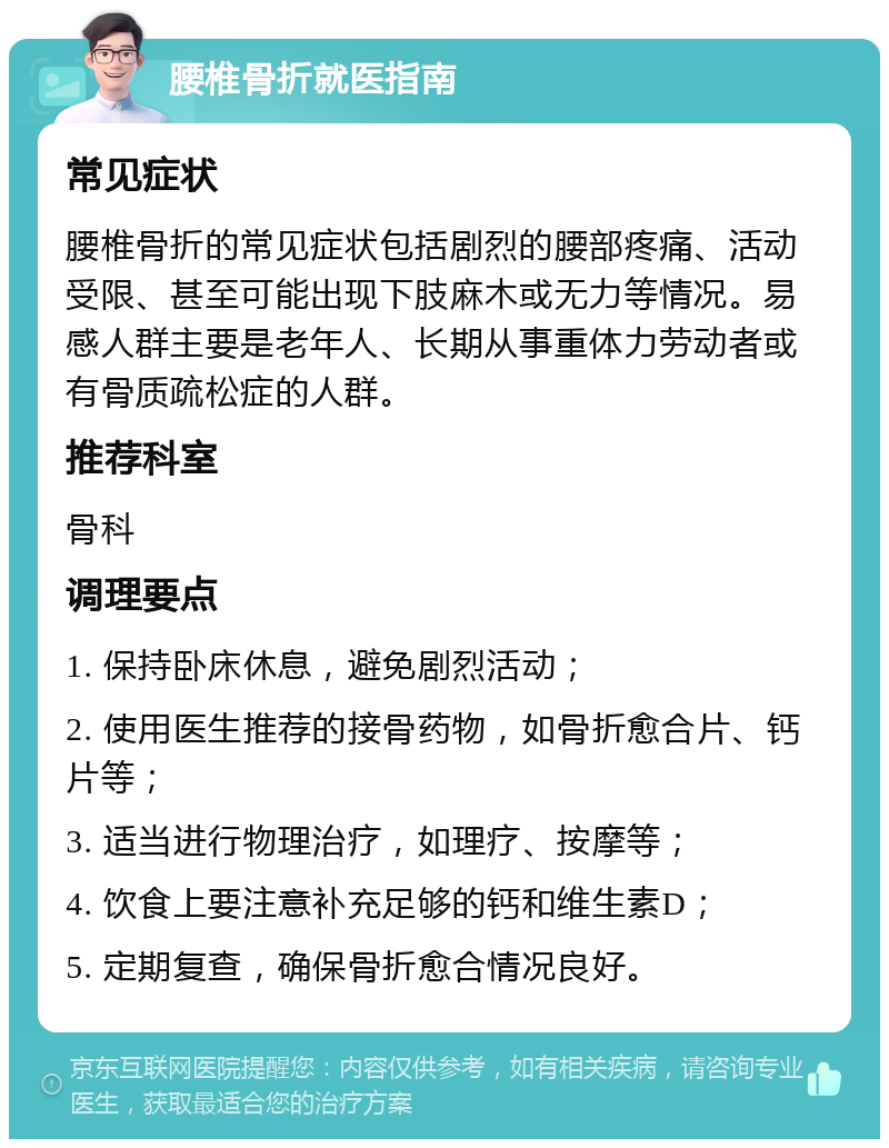 腰椎骨折就医指南 常见症状 腰椎骨折的常见症状包括剧烈的腰部疼痛、活动受限、甚至可能出现下肢麻木或无力等情况。易感人群主要是老年人、长期从事重体力劳动者或有骨质疏松症的人群。 推荐科室 骨科 调理要点 1. 保持卧床休息，避免剧烈活动； 2. 使用医生推荐的接骨药物，如骨折愈合片、钙片等； 3. 适当进行物理治疗，如理疗、按摩等； 4. 饮食上要注意补充足够的钙和维生素D； 5. 定期复查，确保骨折愈合情况良好。