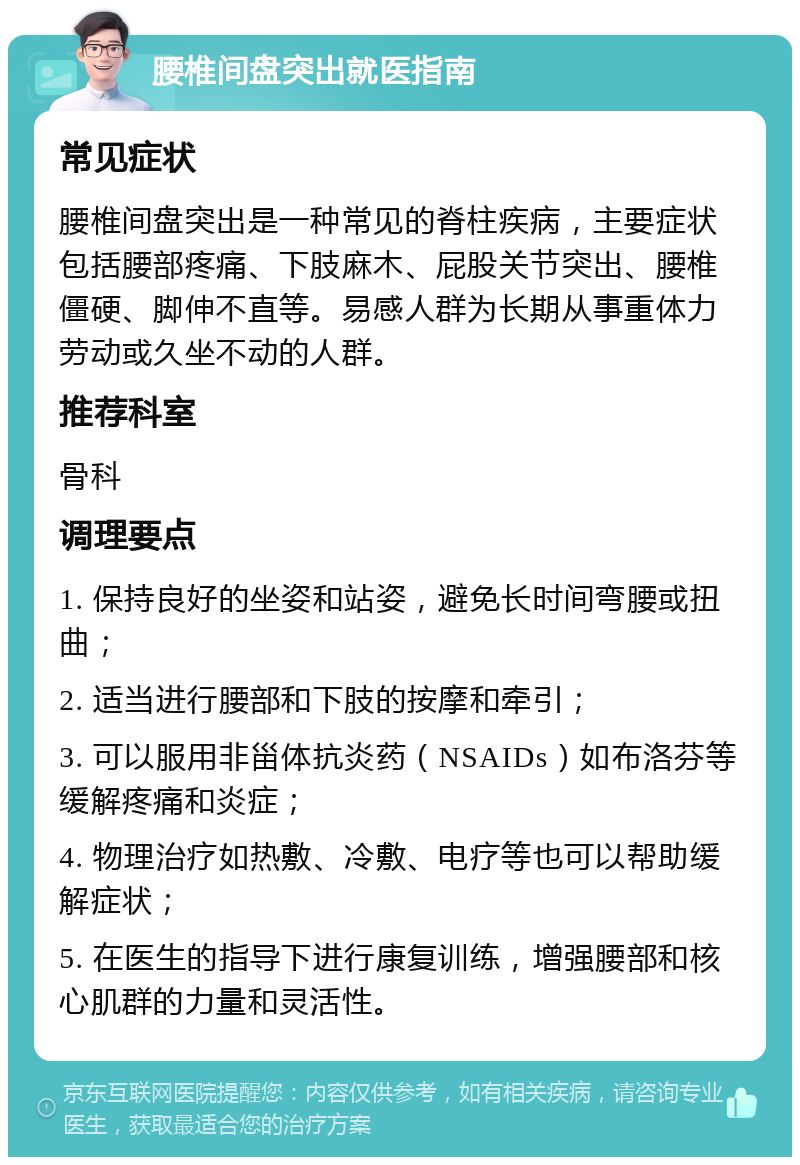 腰椎间盘突出就医指南 常见症状 腰椎间盘突出是一种常见的脊柱疾病，主要症状包括腰部疼痛、下肢麻木、屁股关节突出、腰椎僵硬、脚伸不直等。易感人群为长期从事重体力劳动或久坐不动的人群。 推荐科室 骨科 调理要点 1. 保持良好的坐姿和站姿，避免长时间弯腰或扭曲； 2. 适当进行腰部和下肢的按摩和牵引； 3. 可以服用非甾体抗炎药（NSAIDs）如布洛芬等缓解疼痛和炎症； 4. 物理治疗如热敷、冷敷、电疗等也可以帮助缓解症状； 5. 在医生的指导下进行康复训练，增强腰部和核心肌群的力量和灵活性。