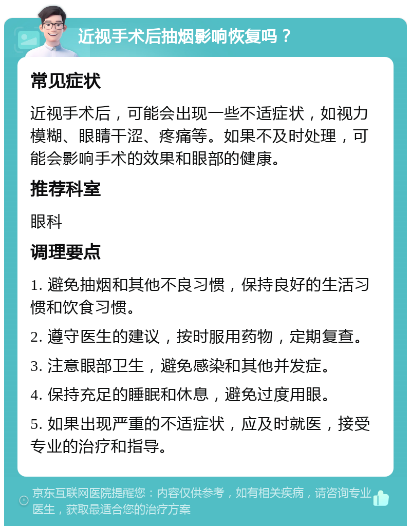 近视手术后抽烟影响恢复吗？ 常见症状 近视手术后，可能会出现一些不适症状，如视力模糊、眼睛干涩、疼痛等。如果不及时处理，可能会影响手术的效果和眼部的健康。 推荐科室 眼科 调理要点 1. 避免抽烟和其他不良习惯，保持良好的生活习惯和饮食习惯。 2. 遵守医生的建议，按时服用药物，定期复查。 3. 注意眼部卫生，避免感染和其他并发症。 4. 保持充足的睡眠和休息，避免过度用眼。 5. 如果出现严重的不适症状，应及时就医，接受专业的治疗和指导。