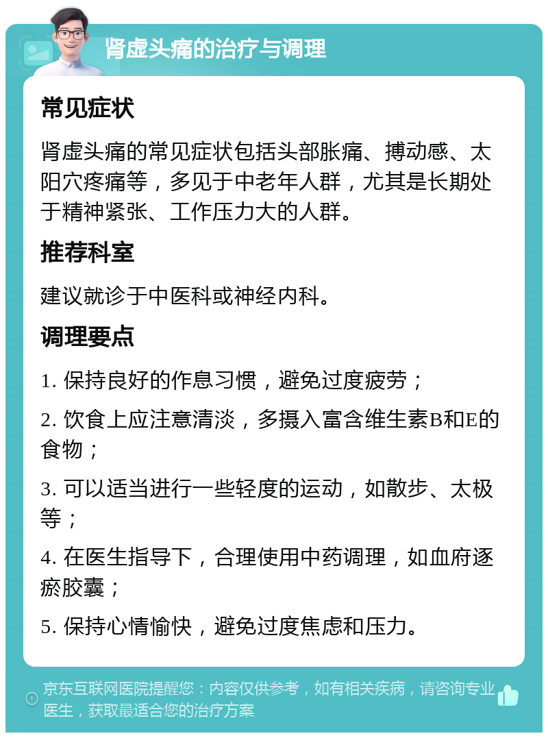 肾虚头痛的治疗与调理 常见症状 肾虚头痛的常见症状包括头部胀痛、搏动感、太阳穴疼痛等，多见于中老年人群，尤其是长期处于精神紧张、工作压力大的人群。 推荐科室 建议就诊于中医科或神经内科。 调理要点 1. 保持良好的作息习惯，避免过度疲劳； 2. 饮食上应注意清淡，多摄入富含维生素B和E的食物； 3. 可以适当进行一些轻度的运动，如散步、太极等； 4. 在医生指导下，合理使用中药调理，如血府逐瘀胶囊； 5. 保持心情愉快，避免过度焦虑和压力。