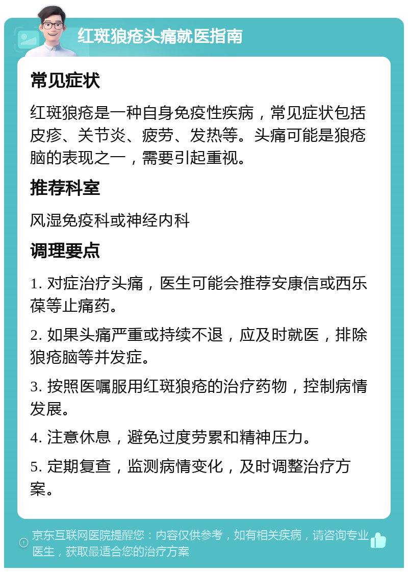 红斑狼疮头痛就医指南 常见症状 红斑狼疮是一种自身免疫性疾病，常见症状包括皮疹、关节炎、疲劳、发热等。头痛可能是狼疮脑的表现之一，需要引起重视。 推荐科室 风湿免疫科或神经内科 调理要点 1. 对症治疗头痛，医生可能会推荐安康信或西乐葆等止痛药。 2. 如果头痛严重或持续不退，应及时就医，排除狼疮脑等并发症。 3. 按照医嘱服用红斑狼疮的治疗药物，控制病情发展。 4. 注意休息，避免过度劳累和精神压力。 5. 定期复查，监测病情变化，及时调整治疗方案。