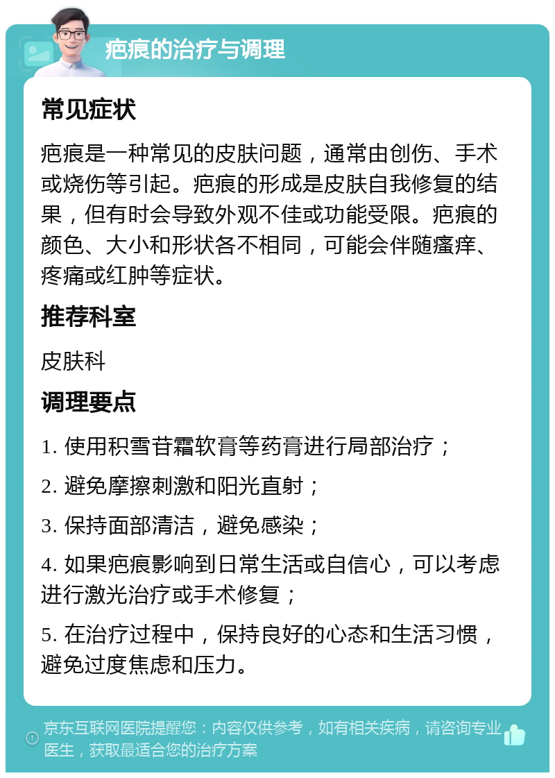 疤痕的治疗与调理 常见症状 疤痕是一种常见的皮肤问题，通常由创伤、手术或烧伤等引起。疤痕的形成是皮肤自我修复的结果，但有时会导致外观不佳或功能受限。疤痕的颜色、大小和形状各不相同，可能会伴随瘙痒、疼痛或红肿等症状。 推荐科室 皮肤科 调理要点 1. 使用积雪苷霜软膏等药膏进行局部治疗； 2. 避免摩擦刺激和阳光直射； 3. 保持面部清洁，避免感染； 4. 如果疤痕影响到日常生活或自信心，可以考虑进行激光治疗或手术修复； 5. 在治疗过程中，保持良好的心态和生活习惯，避免过度焦虑和压力。