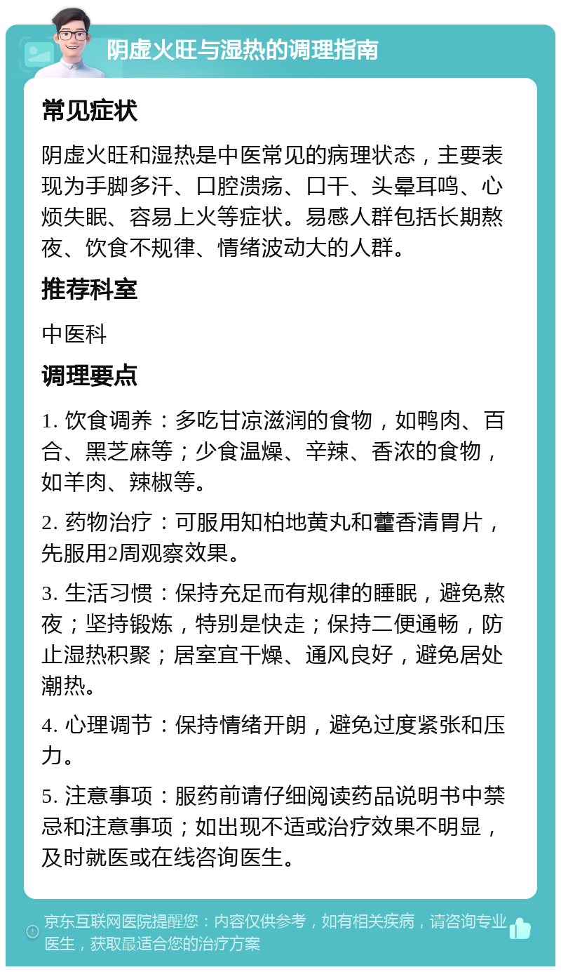 阴虚火旺与湿热的调理指南 常见症状 阴虚火旺和湿热是中医常见的病理状态，主要表现为手脚多汗、口腔溃疡、口干、头晕耳鸣、心烦失眠、容易上火等症状。易感人群包括长期熬夜、饮食不规律、情绪波动大的人群。 推荐科室 中医科 调理要点 1. 饮食调养：多吃甘凉滋润的食物，如鸭肉、百合、黑芝麻等；少食温燥、辛辣、香浓的食物，如羊肉、辣椒等。 2. 药物治疗：可服用知柏地黄丸和藿香清胃片，先服用2周观察效果。 3. 生活习惯：保持充足而有规律的睡眠，避免熬夜；坚持锻炼，特别是快走；保持二便通畅，防止湿热积聚；居室宜干燥、通风良好，避免居处潮热。 4. 心理调节：保持情绪开朗，避免过度紧张和压力。 5. 注意事项：服药前请仔细阅读药品说明书中禁忌和注意事项；如出现不适或治疗效果不明显，及时就医或在线咨询医生。