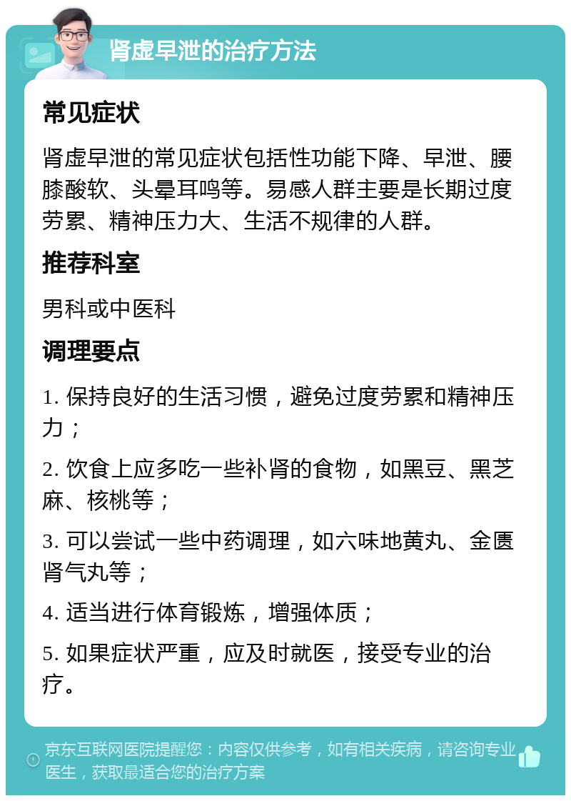 肾虚早泄的治疗方法 常见症状 肾虚早泄的常见症状包括性功能下降、早泄、腰膝酸软、头晕耳鸣等。易感人群主要是长期过度劳累、精神压力大、生活不规律的人群。 推荐科室 男科或中医科 调理要点 1. 保持良好的生活习惯，避免过度劳累和精神压力； 2. 饮食上应多吃一些补肾的食物，如黑豆、黑芝麻、核桃等； 3. 可以尝试一些中药调理，如六味地黄丸、金匮肾气丸等； 4. 适当进行体育锻炼，增强体质； 5. 如果症状严重，应及时就医，接受专业的治疗。