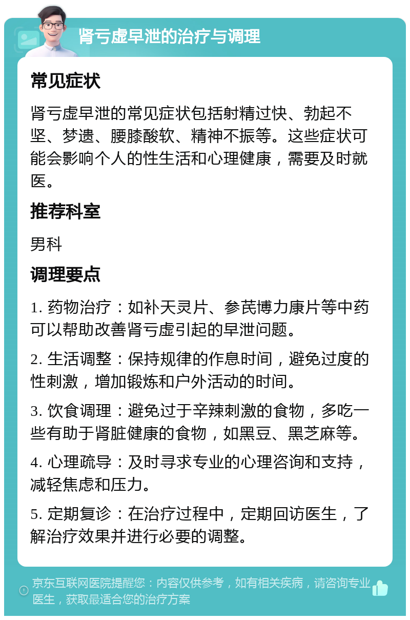 肾亏虚早泄的治疗与调理 常见症状 肾亏虚早泄的常见症状包括射精过快、勃起不坚、梦遗、腰膝酸软、精神不振等。这些症状可能会影响个人的性生活和心理健康，需要及时就医。 推荐科室 男科 调理要点 1. 药物治疗：如补天灵片、参芪博力康片等中药可以帮助改善肾亏虚引起的早泄问题。 2. 生活调整：保持规律的作息时间，避免过度的性刺激，增加锻炼和户外活动的时间。 3. 饮食调理：避免过于辛辣刺激的食物，多吃一些有助于肾脏健康的食物，如黑豆、黑芝麻等。 4. 心理疏导：及时寻求专业的心理咨询和支持，减轻焦虑和压力。 5. 定期复诊：在治疗过程中，定期回访医生，了解治疗效果并进行必要的调整。