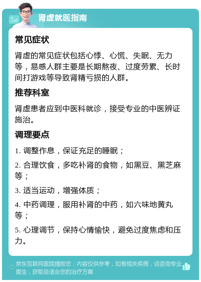 肾虚就医指南 常见症状 肾虚的常见症状包括心悸、心慌、失眠、无力等，易感人群主要是长期熬夜、过度劳累、长时间打游戏等导致肾精亏损的人群。 推荐科室 肾虚患者应到中医科就诊，接受专业的中医辨证施治。 调理要点 1. 调整作息，保证充足的睡眠； 2. 合理饮食，多吃补肾的食物，如黑豆、黑芝麻等； 3. 适当运动，增强体质； 4. 中药调理，服用补肾的中药，如六味地黄丸等； 5. 心理调节，保持心情愉快，避免过度焦虑和压力。