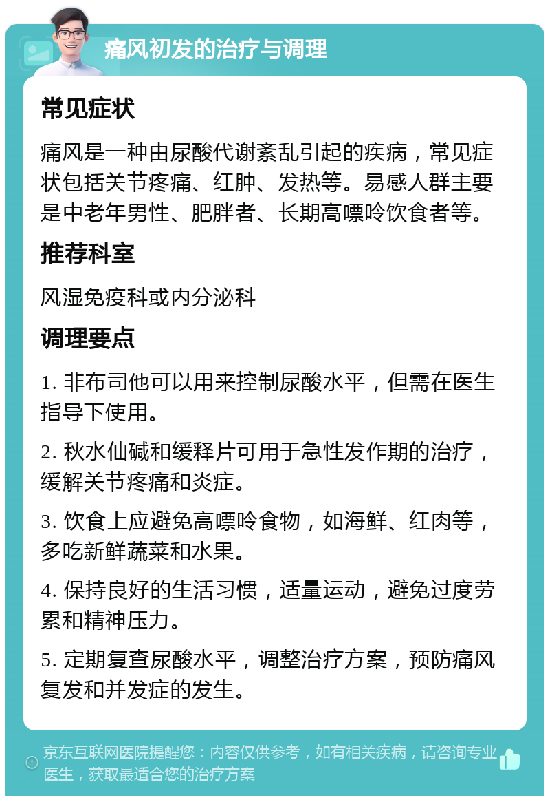 痛风初发的治疗与调理 常见症状 痛风是一种由尿酸代谢紊乱引起的疾病，常见症状包括关节疼痛、红肿、发热等。易感人群主要是中老年男性、肥胖者、长期高嘌呤饮食者等。 推荐科室 风湿免疫科或内分泌科 调理要点 1. 非布司他可以用来控制尿酸水平，但需在医生指导下使用。 2. 秋水仙碱和缓释片可用于急性发作期的治疗，缓解关节疼痛和炎症。 3. 饮食上应避免高嘌呤食物，如海鲜、红肉等，多吃新鲜蔬菜和水果。 4. 保持良好的生活习惯，适量运动，避免过度劳累和精神压力。 5. 定期复查尿酸水平，调整治疗方案，预防痛风复发和并发症的发生。