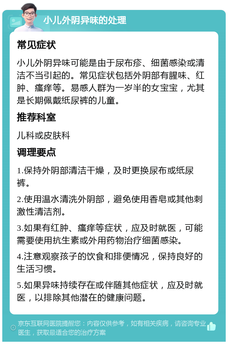 小儿外阴异味的处理 常见症状 小儿外阴异味可能是由于尿布疹、细菌感染或清洁不当引起的。常见症状包括外阴部有腥味、红肿、瘙痒等。易感人群为一岁半的女宝宝，尤其是长期佩戴纸尿裤的儿童。 推荐科室 儿科或皮肤科 调理要点 1.保持外阴部清洁干燥，及时更换尿布或纸尿裤。 2.使用温水清洗外阴部，避免使用香皂或其他刺激性清洁剂。 3.如果有红肿、瘙痒等症状，应及时就医，可能需要使用抗生素或外用药物治疗细菌感染。 4.注意观察孩子的饮食和排便情况，保持良好的生活习惯。 5.如果异味持续存在或伴随其他症状，应及时就医，以排除其他潜在的健康问题。