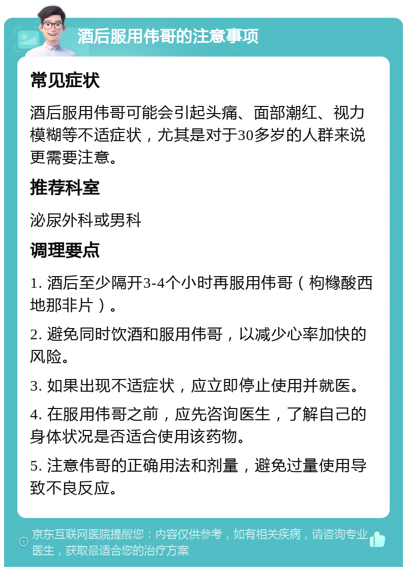 酒后服用伟哥的注意事项 常见症状 酒后服用伟哥可能会引起头痛、面部潮红、视力模糊等不适症状，尤其是对于30多岁的人群来说更需要注意。 推荐科室 泌尿外科或男科 调理要点 1. 酒后至少隔开3-4个小时再服用伟哥（枸橼酸西地那非片）。 2. 避免同时饮酒和服用伟哥，以减少心率加快的风险。 3. 如果出现不适症状，应立即停止使用并就医。 4. 在服用伟哥之前，应先咨询医生，了解自己的身体状况是否适合使用该药物。 5. 注意伟哥的正确用法和剂量，避免过量使用导致不良反应。