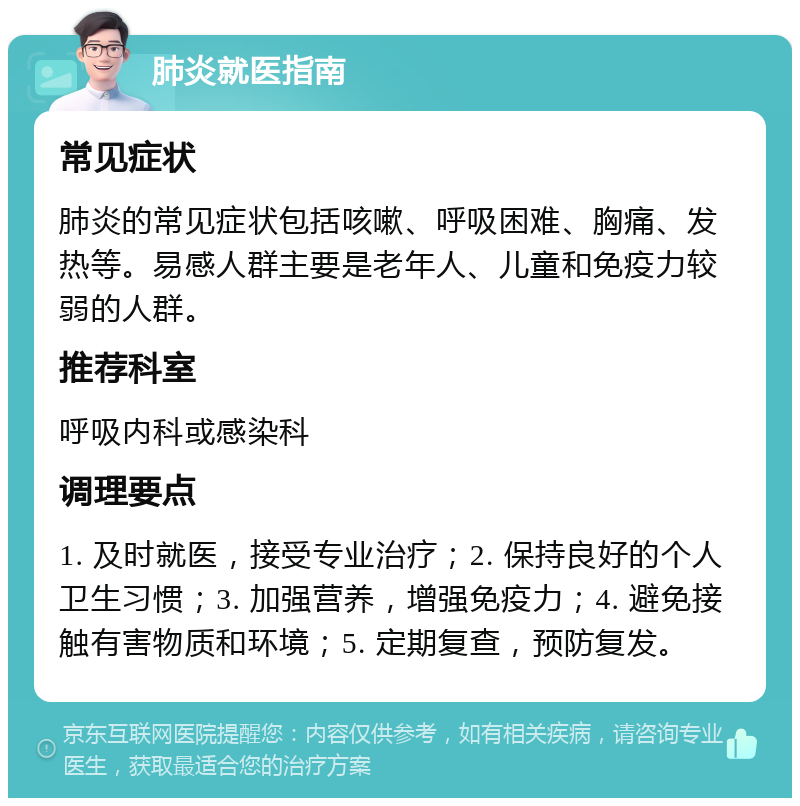 肺炎就医指南 常见症状 肺炎的常见症状包括咳嗽、呼吸困难、胸痛、发热等。易感人群主要是老年人、儿童和免疫力较弱的人群。 推荐科室 呼吸内科或感染科 调理要点 1. 及时就医，接受专业治疗；2. 保持良好的个人卫生习惯；3. 加强营养，增强免疫力；4. 避免接触有害物质和环境；5. 定期复查，预防复发。