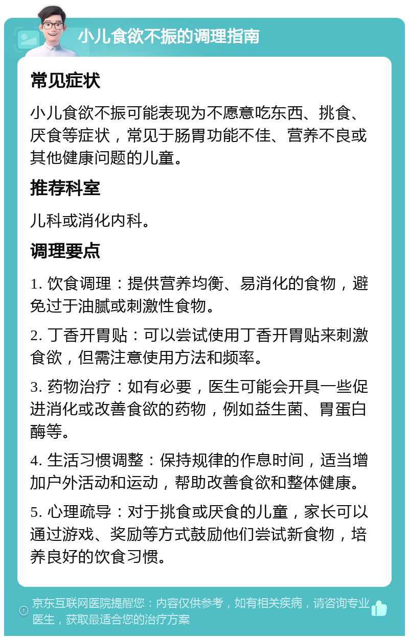 小儿食欲不振的调理指南 常见症状 小儿食欲不振可能表现为不愿意吃东西、挑食、厌食等症状，常见于肠胃功能不佳、营养不良或其他健康问题的儿童。 推荐科室 儿科或消化内科。 调理要点 1. 饮食调理：提供营养均衡、易消化的食物，避免过于油腻或刺激性食物。 2. 丁香开胃贴：可以尝试使用丁香开胃贴来刺激食欲，但需注意使用方法和频率。 3. 药物治疗：如有必要，医生可能会开具一些促进消化或改善食欲的药物，例如益生菌、胃蛋白酶等。 4. 生活习惯调整：保持规律的作息时间，适当增加户外活动和运动，帮助改善食欲和整体健康。 5. 心理疏导：对于挑食或厌食的儿童，家长可以通过游戏、奖励等方式鼓励他们尝试新食物，培养良好的饮食习惯。