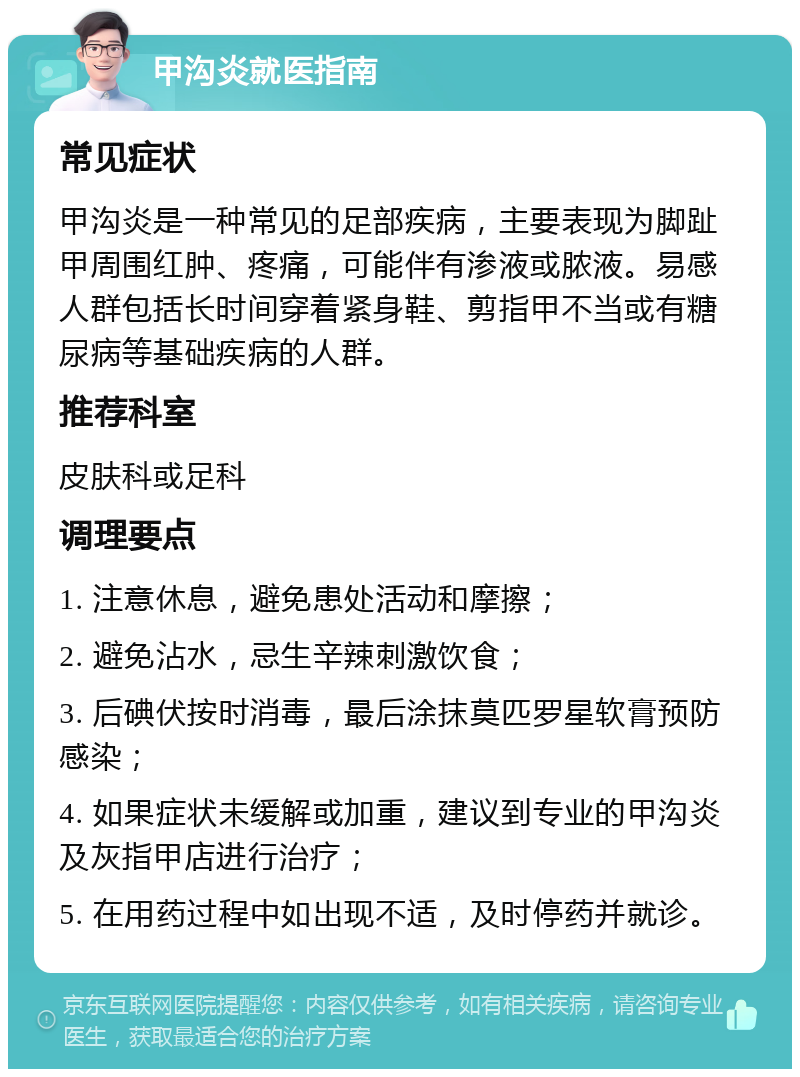 甲沟炎就医指南 常见症状 甲沟炎是一种常见的足部疾病，主要表现为脚趾甲周围红肿、疼痛，可能伴有渗液或脓液。易感人群包括长时间穿着紧身鞋、剪指甲不当或有糖尿病等基础疾病的人群。 推荐科室 皮肤科或足科 调理要点 1. 注意休息，避免患处活动和摩擦； 2. 避免沾水，忌生辛辣刺激饮食； 3. 后碘伏按时消毒，最后涂抹莫匹罗星软膏预防感染； 4. 如果症状未缓解或加重，建议到专业的甲沟炎及灰指甲店进行治疗； 5. 在用药过程中如出现不适，及时停药并就诊。