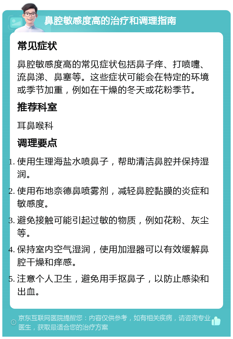 鼻腔敏感度高的治疗和调理指南 常见症状 鼻腔敏感度高的常见症状包括鼻子痒、打喷嚏、流鼻涕、鼻塞等。这些症状可能会在特定的环境或季节加重，例如在干燥的冬天或花粉季节。 推荐科室 耳鼻喉科 调理要点 使用生理海盐水喷鼻子，帮助清洁鼻腔并保持湿润。 使用布地奈德鼻喷雾剂，减轻鼻腔黏膜的炎症和敏感度。 避免接触可能引起过敏的物质，例如花粉、灰尘等。 保持室内空气湿润，使用加湿器可以有效缓解鼻腔干燥和痒感。 注意个人卫生，避免用手抠鼻子，以防止感染和出血。