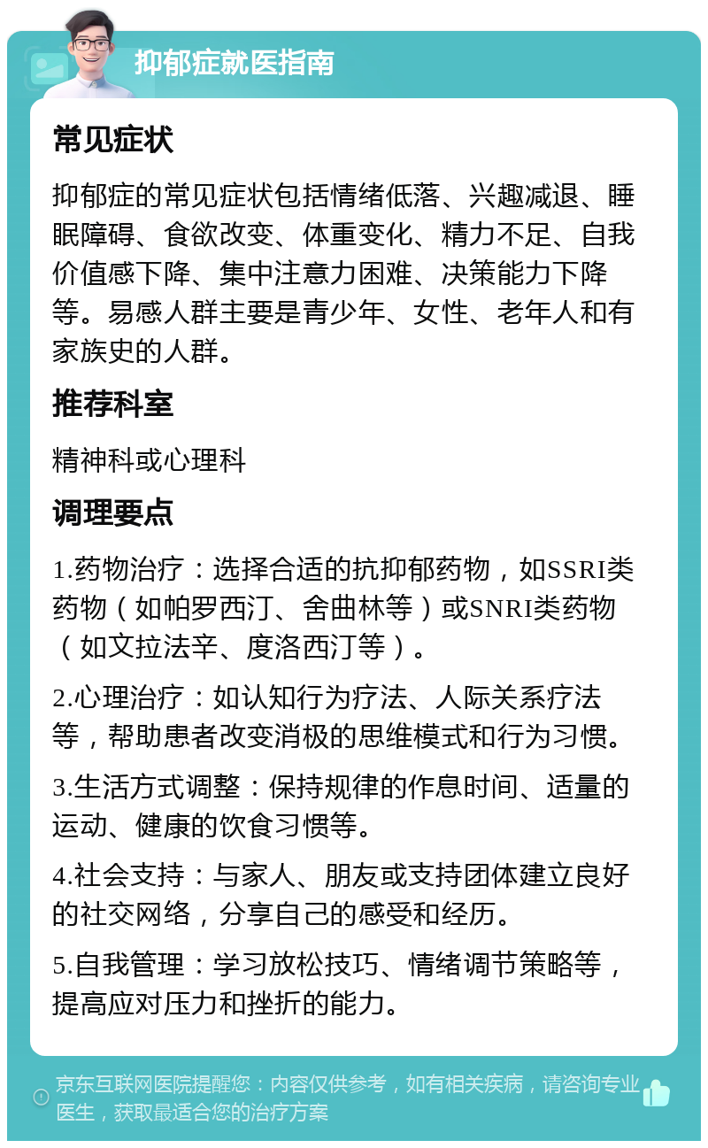 抑郁症就医指南 常见症状 抑郁症的常见症状包括情绪低落、兴趣减退、睡眠障碍、食欲改变、体重变化、精力不足、自我价值感下降、集中注意力困难、决策能力下降等。易感人群主要是青少年、女性、老年人和有家族史的人群。 推荐科室 精神科或心理科 调理要点 1.药物治疗：选择合适的抗抑郁药物，如SSRI类药物（如帕罗西汀、舍曲林等）或SNRI类药物（如文拉法辛、度洛西汀等）。 2.心理治疗：如认知行为疗法、人际关系疗法等，帮助患者改变消极的思维模式和行为习惯。 3.生活方式调整：保持规律的作息时间、适量的运动、健康的饮食习惯等。 4.社会支持：与家人、朋友或支持团体建立良好的社交网络，分享自己的感受和经历。 5.自我管理：学习放松技巧、情绪调节策略等，提高应对压力和挫折的能力。