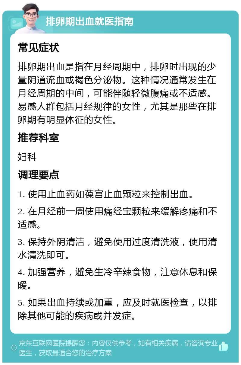 排卵期出血就医指南 常见症状 排卵期出血是指在月经周期中，排卵时出现的少量阴道流血或褐色分泌物。这种情况通常发生在月经周期的中间，可能伴随轻微腹痛或不适感。易感人群包括月经规律的女性，尤其是那些在排卵期有明显体征的女性。 推荐科室 妇科 调理要点 1. 使用止血药如葆宫止血颗粒来控制出血。 2. 在月经前一周使用痛经宝颗粒来缓解疼痛和不适感。 3. 保持外阴清洁，避免使用过度清洗液，使用清水清洗即可。 4. 加强营养，避免生冷辛辣食物，注意休息和保暖。 5. 如果出血持续或加重，应及时就医检查，以排除其他可能的疾病或并发症。