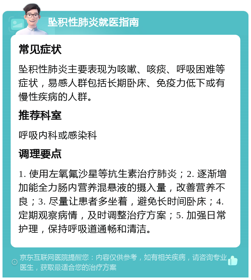 坠积性肺炎就医指南 常见症状 坠积性肺炎主要表现为咳嗽、咳痰、呼吸困难等症状，易感人群包括长期卧床、免疫力低下或有慢性疾病的人群。 推荐科室 呼吸内科或感染科 调理要点 1. 使用左氧氟沙星等抗生素治疗肺炎；2. 逐渐增加能全力肠内营养混悬液的摄入量，改善营养不良；3. 尽量让患者多坐着，避免长时间卧床；4. 定期观察病情，及时调整治疗方案；5. 加强日常护理，保持呼吸道通畅和清洁。