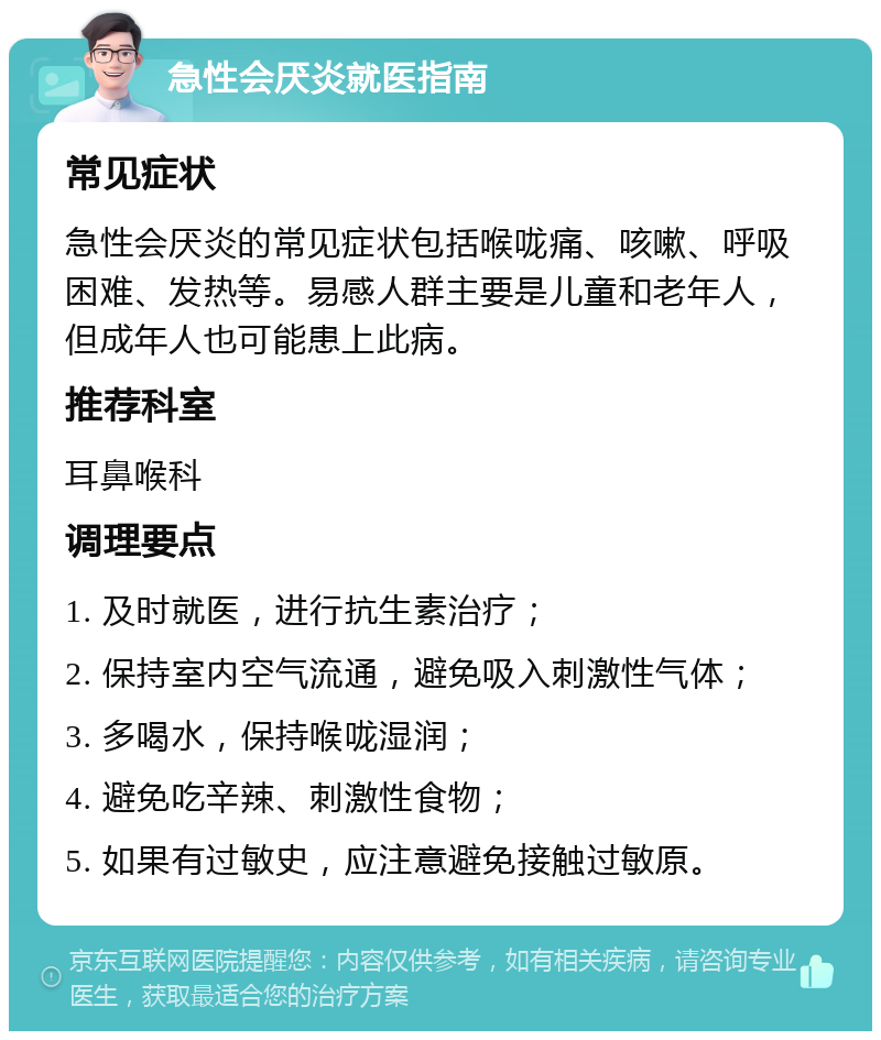 急性会厌炎就医指南 常见症状 急性会厌炎的常见症状包括喉咙痛、咳嗽、呼吸困难、发热等。易感人群主要是儿童和老年人，但成年人也可能患上此病。 推荐科室 耳鼻喉科 调理要点 1. 及时就医，进行抗生素治疗； 2. 保持室内空气流通，避免吸入刺激性气体； 3. 多喝水，保持喉咙湿润； 4. 避免吃辛辣、刺激性食物； 5. 如果有过敏史，应注意避免接触过敏原。