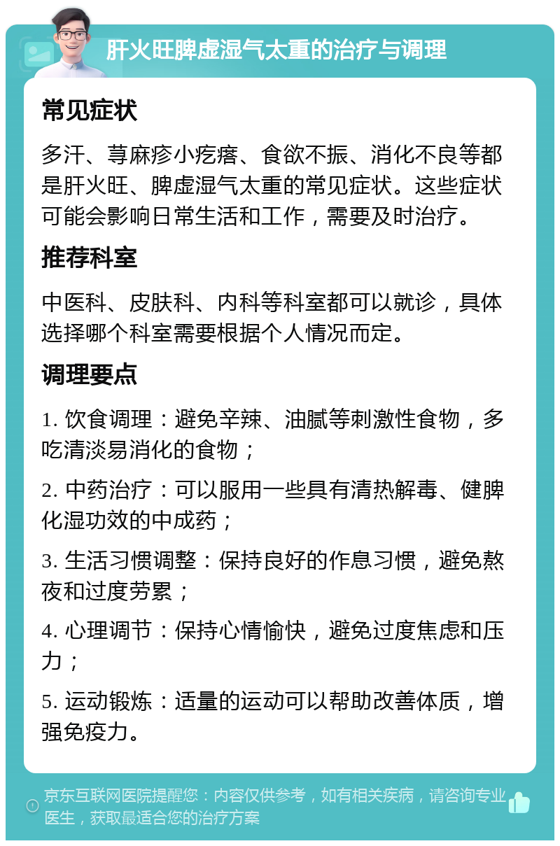 肝火旺脾虚湿气太重的治疗与调理 常见症状 多汗、荨麻疹小疙瘩、食欲不振、消化不良等都是肝火旺、脾虚湿气太重的常见症状。这些症状可能会影响日常生活和工作，需要及时治疗。 推荐科室 中医科、皮肤科、内科等科室都可以就诊，具体选择哪个科室需要根据个人情况而定。 调理要点 1. 饮食调理：避免辛辣、油腻等刺激性食物，多吃清淡易消化的食物； 2. 中药治疗：可以服用一些具有清热解毒、健脾化湿功效的中成药； 3. 生活习惯调整：保持良好的作息习惯，避免熬夜和过度劳累； 4. 心理调节：保持心情愉快，避免过度焦虑和压力； 5. 运动锻炼：适量的运动可以帮助改善体质，增强免疫力。