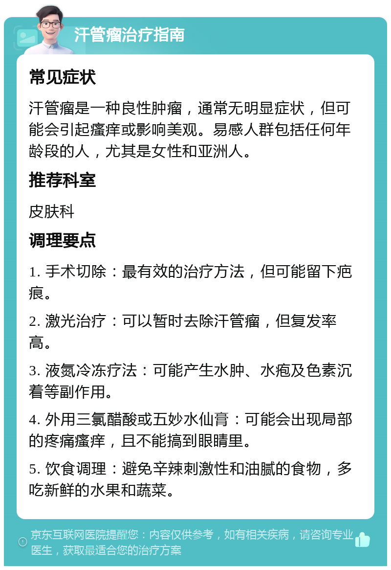 汗管瘤治疗指南 常见症状 汗管瘤是一种良性肿瘤，通常无明显症状，但可能会引起瘙痒或影响美观。易感人群包括任何年龄段的人，尤其是女性和亚洲人。 推荐科室 皮肤科 调理要点 1. 手术切除：最有效的治疗方法，但可能留下疤痕。 2. 激光治疗：可以暂时去除汗管瘤，但复发率高。 3. 液氮冷冻疗法：可能产生水肿、水疱及色素沉着等副作用。 4. 外用三氯醋酸或五妙水仙膏：可能会出现局部的疼痛瘙痒，且不能搞到眼睛里。 5. 饮食调理：避免辛辣刺激性和油腻的食物，多吃新鲜的水果和蔬菜。