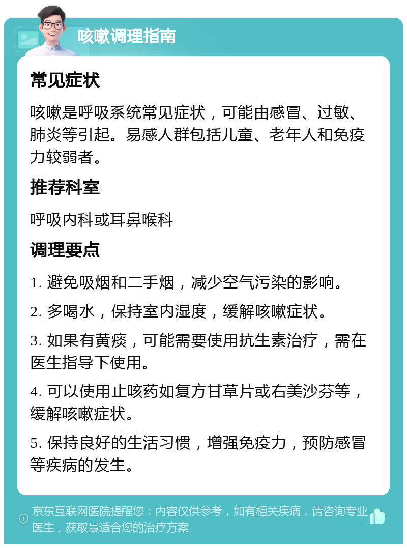 咳嗽调理指南 常见症状 咳嗽是呼吸系统常见症状，可能由感冒、过敏、肺炎等引起。易感人群包括儿童、老年人和免疫力较弱者。 推荐科室 呼吸内科或耳鼻喉科 调理要点 1. 避免吸烟和二手烟，减少空气污染的影响。 2. 多喝水，保持室内湿度，缓解咳嗽症状。 3. 如果有黄痰，可能需要使用抗生素治疗，需在医生指导下使用。 4. 可以使用止咳药如复方甘草片或右美沙芬等，缓解咳嗽症状。 5. 保持良好的生活习惯，增强免疫力，预防感冒等疾病的发生。