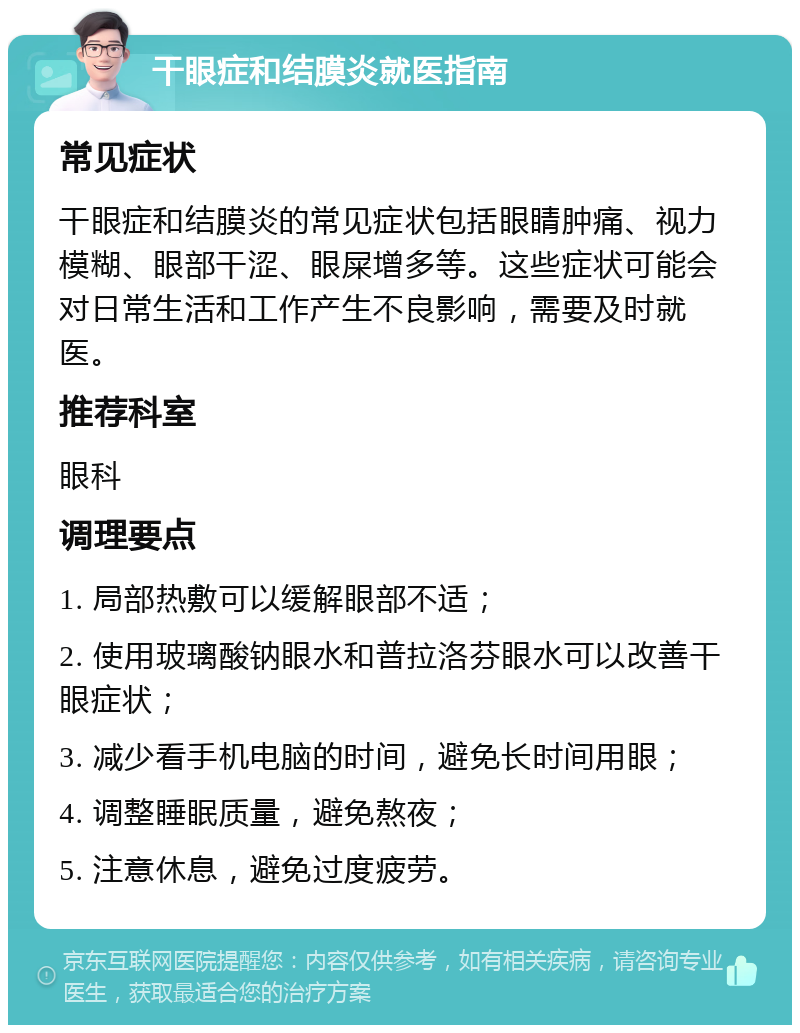 干眼症和结膜炎就医指南 常见症状 干眼症和结膜炎的常见症状包括眼睛肿痛、视力模糊、眼部干涩、眼屎增多等。这些症状可能会对日常生活和工作产生不良影响，需要及时就医。 推荐科室 眼科 调理要点 1. 局部热敷可以缓解眼部不适； 2. 使用玻璃酸钠眼水和普拉洛芬眼水可以改善干眼症状； 3. 减少看手机电脑的时间，避免长时间用眼； 4. 调整睡眠质量，避免熬夜； 5. 注意休息，避免过度疲劳。