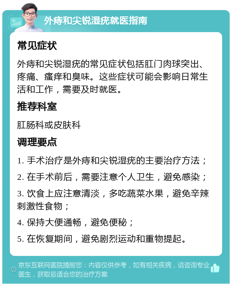 外痔和尖锐湿疣就医指南 常见症状 外痔和尖锐湿疣的常见症状包括肛门肉球突出、疼痛、瘙痒和臭味。这些症状可能会影响日常生活和工作，需要及时就医。 推荐科室 肛肠科或皮肤科 调理要点 1. 手术治疗是外痔和尖锐湿疣的主要治疗方法； 2. 在手术前后，需要注意个人卫生，避免感染； 3. 饮食上应注意清淡，多吃蔬菜水果，避免辛辣刺激性食物； 4. 保持大便通畅，避免便秘； 5. 在恢复期间，避免剧烈运动和重物提起。