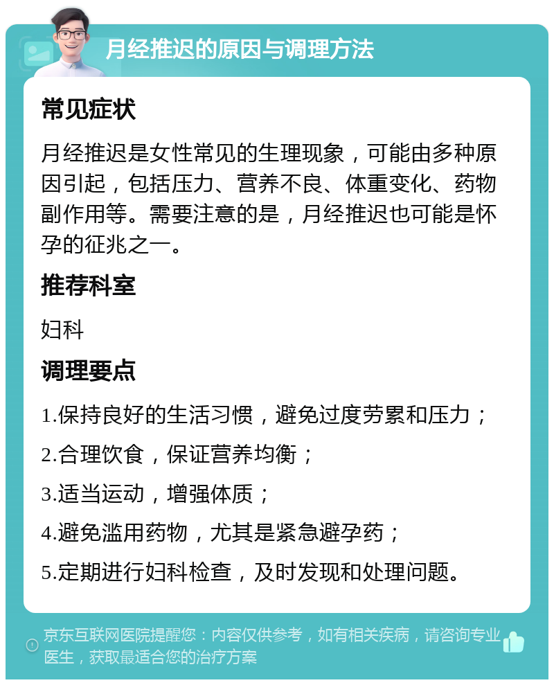 月经推迟的原因与调理方法 常见症状 月经推迟是女性常见的生理现象，可能由多种原因引起，包括压力、营养不良、体重变化、药物副作用等。需要注意的是，月经推迟也可能是怀孕的征兆之一。 推荐科室 妇科 调理要点 1.保持良好的生活习惯，避免过度劳累和压力； 2.合理饮食，保证营养均衡； 3.适当运动，增强体质； 4.避免滥用药物，尤其是紧急避孕药； 5.定期进行妇科检查，及时发现和处理问题。