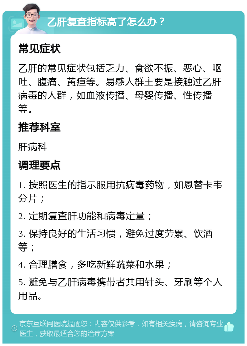 乙肝复查指标高了怎么办？ 常见症状 乙肝的常见症状包括乏力、食欲不振、恶心、呕吐、腹痛、黄疸等。易感人群主要是接触过乙肝病毒的人群，如血液传播、母婴传播、性传播等。 推荐科室 肝病科 调理要点 1. 按照医生的指示服用抗病毒药物，如恩替卡韦分片； 2. 定期复查肝功能和病毒定量； 3. 保持良好的生活习惯，避免过度劳累、饮酒等； 4. 合理膳食，多吃新鲜蔬菜和水果； 5. 避免与乙肝病毒携带者共用针头、牙刷等个人用品。