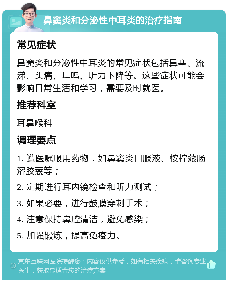 鼻窦炎和分泌性中耳炎的治疗指南 常见症状 鼻窦炎和分泌性中耳炎的常见症状包括鼻塞、流涕、头痛、耳鸣、听力下降等。这些症状可能会影响日常生活和学习，需要及时就医。 推荐科室 耳鼻喉科 调理要点 1. 遵医嘱服用药物，如鼻窦炎口服液、桉柠蒎肠溶胶囊等； 2. 定期进行耳内镜检查和听力测试； 3. 如果必要，进行鼓膜穿刺手术； 4. 注意保持鼻腔清洁，避免感染； 5. 加强锻炼，提高免疫力。