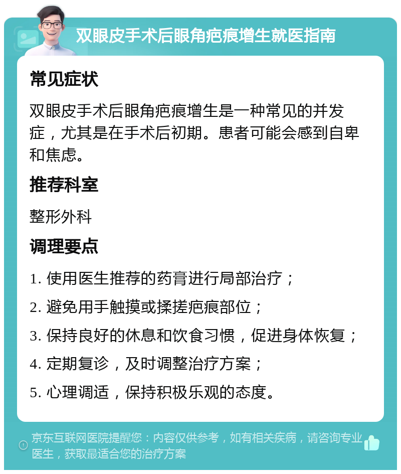 双眼皮手术后眼角疤痕增生就医指南 常见症状 双眼皮手术后眼角疤痕增生是一种常见的并发症，尤其是在手术后初期。患者可能会感到自卑和焦虑。 推荐科室 整形外科 调理要点 1. 使用医生推荐的药膏进行局部治疗； 2. 避免用手触摸或揉搓疤痕部位； 3. 保持良好的休息和饮食习惯，促进身体恢复； 4. 定期复诊，及时调整治疗方案； 5. 心理调适，保持积极乐观的态度。