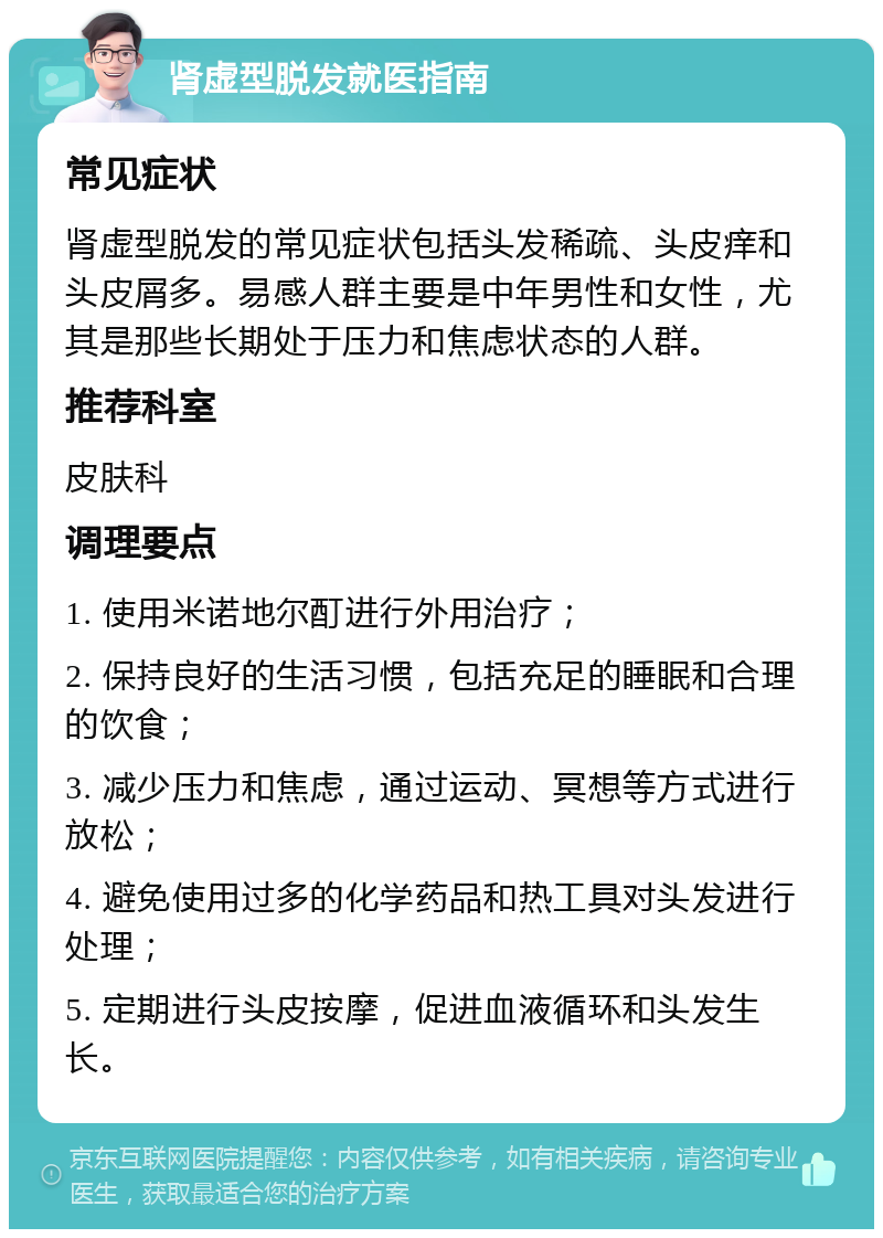 肾虚型脱发就医指南 常见症状 肾虚型脱发的常见症状包括头发稀疏、头皮痒和头皮屑多。易感人群主要是中年男性和女性，尤其是那些长期处于压力和焦虑状态的人群。 推荐科室 皮肤科 调理要点 1. 使用米诺地尔酊进行外用治疗； 2. 保持良好的生活习惯，包括充足的睡眠和合理的饮食； 3. 减少压力和焦虑，通过运动、冥想等方式进行放松； 4. 避免使用过多的化学药品和热工具对头发进行处理； 5. 定期进行头皮按摩，促进血液循环和头发生长。