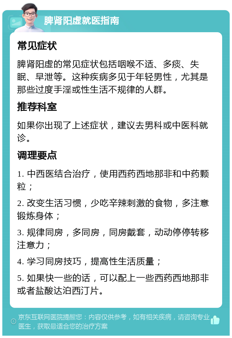 脾肾阳虚就医指南 常见症状 脾肾阳虚的常见症状包括咽喉不适、多痰、失眠、早泄等。这种疾病多见于年轻男性，尤其是那些过度手淫或性生活不规律的人群。 推荐科室 如果你出现了上述症状，建议去男科或中医科就诊。 调理要点 1. 中西医结合治疗，使用西药西地那非和中药颗粒； 2. 改变生活习惯，少吃辛辣刺激的食物，多注意锻炼身体； 3. 规律同房，多同房，同房戴套，动动停停转移注意力； 4. 学习同房技巧，提高性生活质量； 5. 如果快一些的话，可以配上一些西药西地那非或者盐酸达泊西汀片。