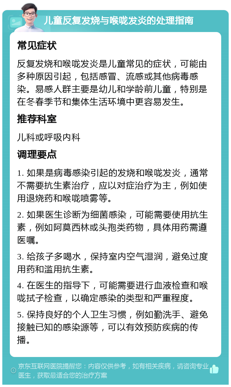 儿童反复发烧与喉咙发炎的处理指南 常见症状 反复发烧和喉咙发炎是儿童常见的症状，可能由多种原因引起，包括感冒、流感或其他病毒感染。易感人群主要是幼儿和学龄前儿童，特别是在冬春季节和集体生活环境中更容易发生。 推荐科室 儿科或呼吸内科 调理要点 1. 如果是病毒感染引起的发烧和喉咙发炎，通常不需要抗生素治疗，应以对症治疗为主，例如使用退烧药和喉咙喷雾等。 2. 如果医生诊断为细菌感染，可能需要使用抗生素，例如阿莫西林或头孢类药物，具体用药需遵医嘱。 3. 给孩子多喝水，保持室内空气湿润，避免过度用药和滥用抗生素。 4. 在医生的指导下，可能需要进行血液检查和喉咙拭子检查，以确定感染的类型和严重程度。 5. 保持良好的个人卫生习惯，例如勤洗手、避免接触已知的感染源等，可以有效预防疾病的传播。