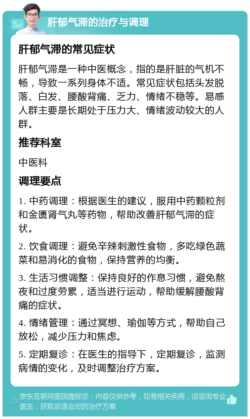 肝郁气滞的治疗与调理 肝郁气滞的常见症状 肝郁气滞是一种中医概念，指的是肝脏的气机不畅，导致一系列身体不适。常见症状包括头发脱落、白发、腰酸背痛、乏力、情绪不稳等。易感人群主要是长期处于压力大、情绪波动较大的人群。 推荐科室 中医科 调理要点 1. 中药调理：根据医生的建议，服用中药颗粒剂和金匮肾气丸等药物，帮助改善肝郁气滞的症状。 2. 饮食调理：避免辛辣刺激性食物，多吃绿色蔬菜和易消化的食物，保持营养的均衡。 3. 生活习惯调整：保持良好的作息习惯，避免熬夜和过度劳累，适当进行运动，帮助缓解腰酸背痛的症状。 4. 情绪管理：通过冥想、瑜伽等方式，帮助自己放松，减少压力和焦虑。 5. 定期复诊：在医生的指导下，定期复诊，监测病情的变化，及时调整治疗方案。