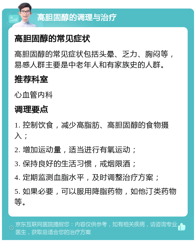 高胆固醇的调理与治疗 高胆固醇的常见症状 高胆固醇的常见症状包括头晕、乏力、胸闷等，易感人群主要是中老年人和有家族史的人群。 推荐科室 心血管内科 调理要点 1. 控制饮食，减少高脂肪、高胆固醇的食物摄入； 2. 增加运动量，适当进行有氧运动； 3. 保持良好的生活习惯，戒烟限酒； 4. 定期监测血脂水平，及时调整治疗方案； 5. 如果必要，可以服用降脂药物，如他汀类药物等。